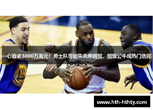 一心追求3000万美元！勇士队可能失去库明加，加盟公牛成热门选择