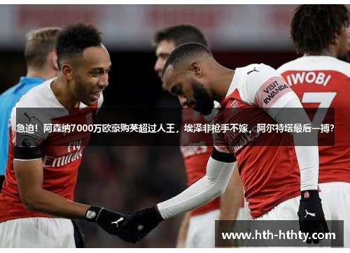 急迫！阿森纳7000万欧豪购英超过人王，埃泽非枪手不嫁，阿尔特塔最后一搏？